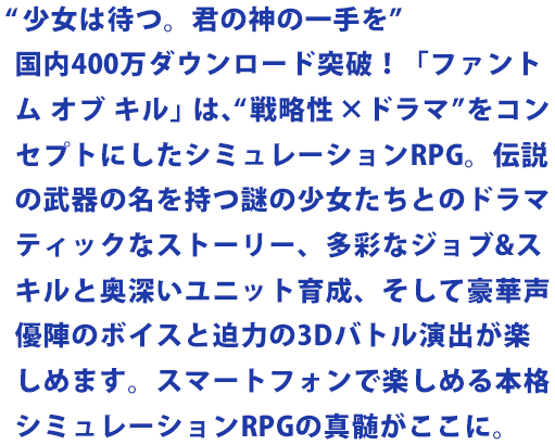 “少女は待つ。君の神の一手を” 国内400万ダウンロード突破！「ファントム オブ キル」は、“戦略性╳ドラマ”をコンセプトにしたシミュレーションRPG。伝説の武器の名を持つ謎の少女たちとのドラマティックなストーリー、多彩なジョブ&スキルと奥深いユニット育成、そして豪華声優陣のボイスと迫力の3Dバトル演出が楽しめます。スマートフォンで楽しめる本格シミュレーションRPGの真髄がここに。