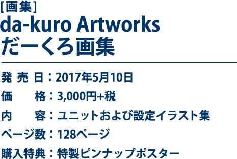 [画集]da-kuro Artworks だーくろ画集 発売日：2017年5月10日 価格：3,000円+税 内容：ユニットおよび設定イラスト集 ページ数：128ページ 購入特典：特製ピンナップポスター
