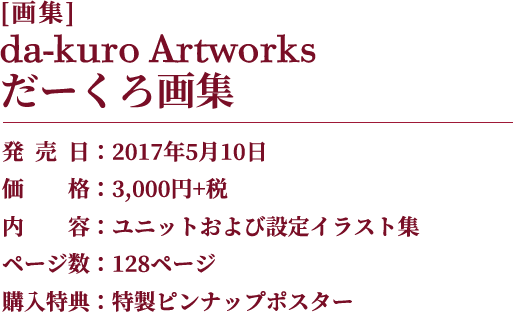 [画集]da-kuro Artworks だーくろ画集 発売日：2017年5月10日 価格：3,000円+税 内容：ユニットおよび設定イラスト集 ページ数：128ページ 購入特典：特製ピンナップポスター